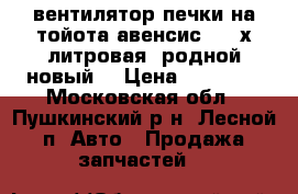 вентилятор печки на тойота авенсис 1 2-х литровая, родной новый. › Цена ­ 15 000 - Московская обл., Пушкинский р-н, Лесной п. Авто » Продажа запчастей   